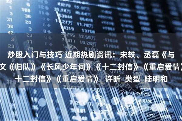 炒股入门与技巧 近期热剧资讯：宋轶、丞磊《与晋长安》胡军、李乃文《归队》《长风少年词》《十二封信》《重启爱情》_许昕_类型_陆明和