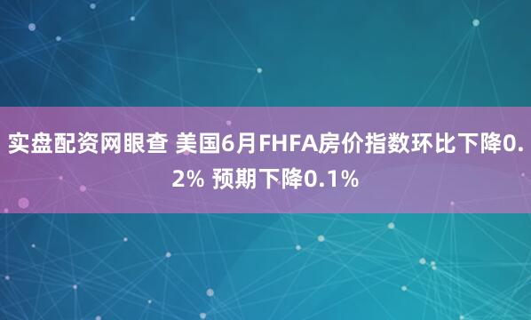 实盘配资网眼查 美国6月FHFA房价指数环比下降0.2% 预期下降0.1%