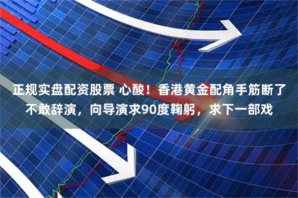正规实盘配资股票 心酸！香港黄金配角手筋断了不敢辞演，向导演求90度鞠躬，求下一部戏