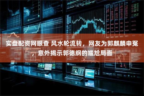 实盘配资网眼查 风水轮流转，网友为郭麒麟申冤，意外揭示郭德纲的尴尬局面