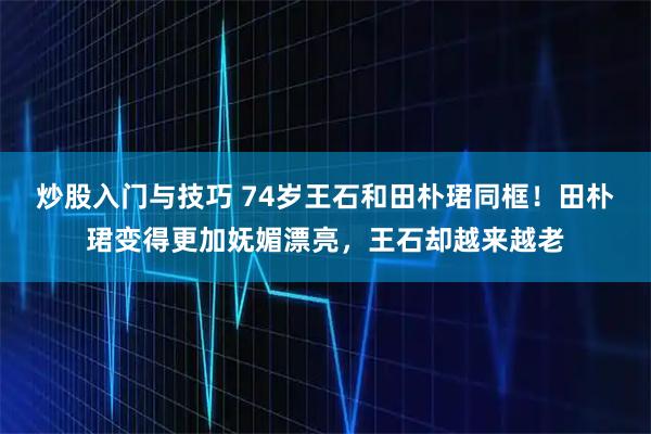 炒股入门与技巧 74岁王石和田朴珺同框！田朴珺变得更加妩媚漂亮，王石却越来越老