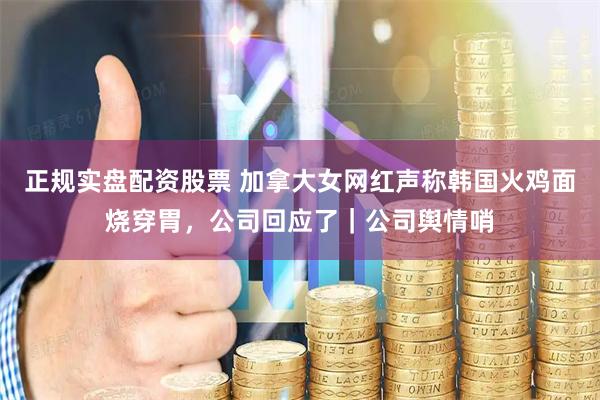 正规实盘配资股票 加拿大女网红声称韩国火鸡面烧穿胃，公司回应了｜公司舆情哨