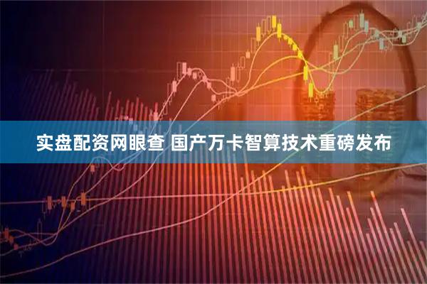 实盘配资网眼查 国产万卡智算技术重磅发布
