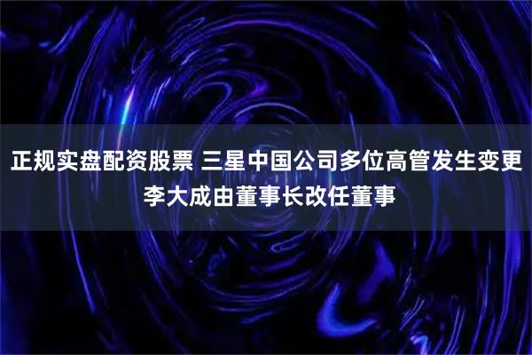 正规实盘配资股票 三星中国公司多位高管发生变更 李大成由董事长改任董事