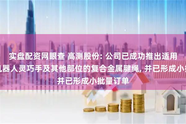 实盘配资网眼查 高测股份: 公司已成功推出适用于人形机器人灵巧手及其他部位的复合金属腱绳, 并已形成小批量订单