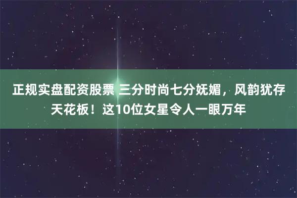 正规实盘配资股票 三分时尚七分妩媚，风韵犹存天花板！这10位女星令人一眼万年