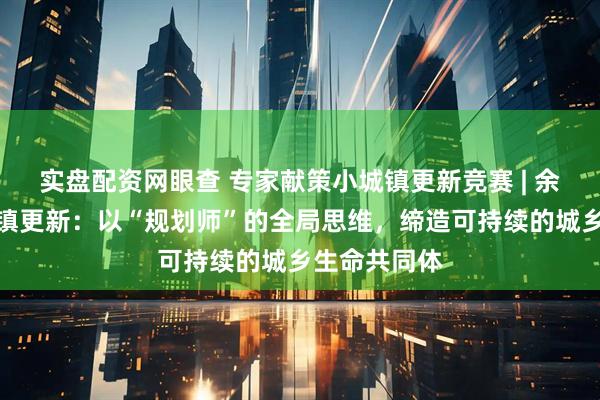 实盘配资网眼查 专家献策小城镇更新竞赛 | 余建忠谈小城镇更新：以“规划师”的全局思维，缔造可持续的城乡生命共同体