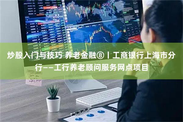 炒股入门与技巧 养老金融⑧丨工商银行上海市分行——工行养老顾问服务网点项目