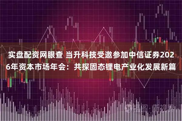 实盘配资网眼查 当升科技受邀参加中信证券2026年资本市场年会：共探固态锂电产业化发展新篇