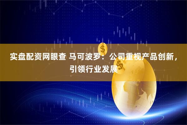 实盘配资网眼查 马可波罗：公司重视产品创新，引领行业发展
