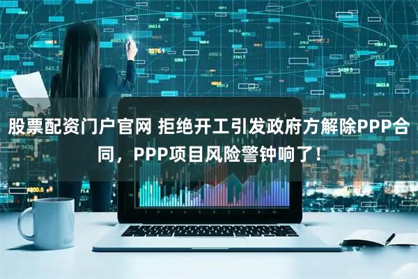 股票配资门户官网 拒绝开工引发政府方解除PPP合同，PPP项目风险警钟响了！