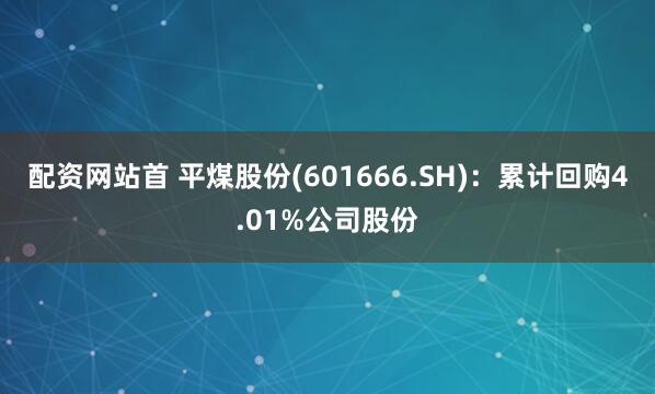配资网站首 平煤股份(601666.SH)：累计回购4.01%公司股份