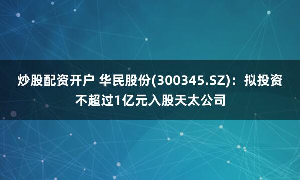 炒股配资开户 华民股份(300345.SZ)：拟投资不超过1亿元入股天太公司