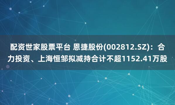 配资世家股票平台 恩捷股份(002812.SZ)：合力投资、上海恒邹拟减持合计不超1152.41万股