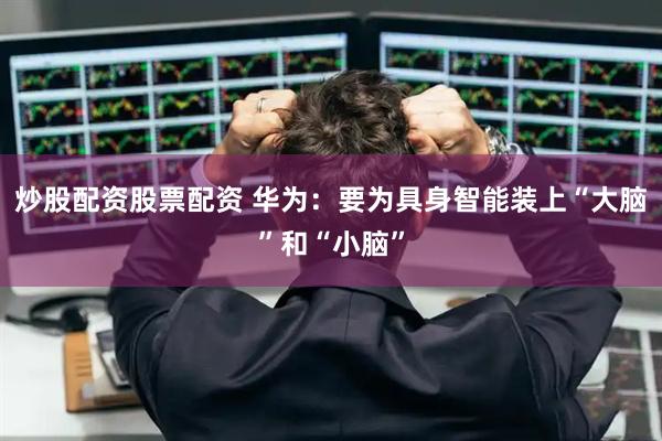 炒股配资股票配资 华为：要为具身智能装上“大脑”和“小脑”