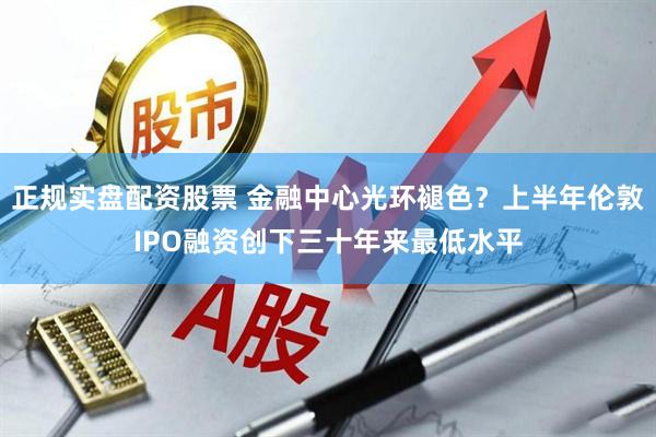 正规实盘配资股票 金融中心光环褪色？上半年伦敦IPO融资创下三十年来最低水平