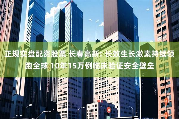 正规实盘配资股票 长春高新: 长效生长激素持续领跑全球 10年15万例临床验证安全壁垒