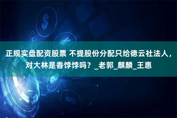 正规实盘配资股票 不提股份分配只给德云社法人，对大林是香饽饽吗？_老郭_麒麟_王惠