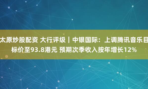 太原炒股配资 大行评级｜中银国际：上调腾讯音乐目标价至93.8港元 预期次季收入按年增长12%