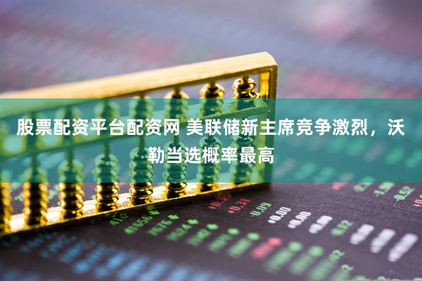 股票配资平台配资网 美联储新主席竞争激烈，沃勒当选概率最高