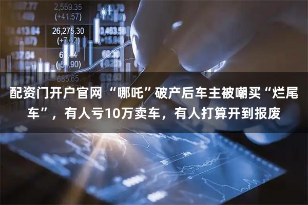 配资门开户官网 “哪吒”破产后车主被嘲买“烂尾车”，有人亏10万卖车，有人打算开到报废
