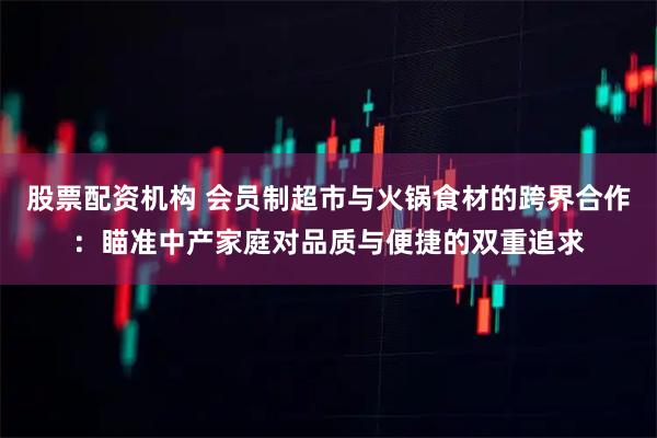 股票配资机构 会员制超市与火锅食材的跨界合作：瞄准中产家庭对品质与便捷的双重追求