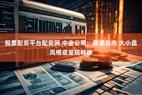 股票配资平台配资网 中金公司：展望后市 大小盘风格或呈现转换