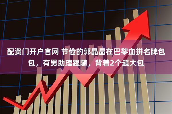 配资门开户官网 节俭的郭晶晶在巴黎血拼名牌包包，有男助理跟随，背着2个超大包