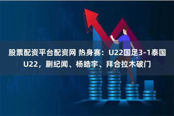股票配资平台配资网 热身赛：U22国足3-1泰国U22，蒯纪闻、杨皓宇、拜合拉木破门