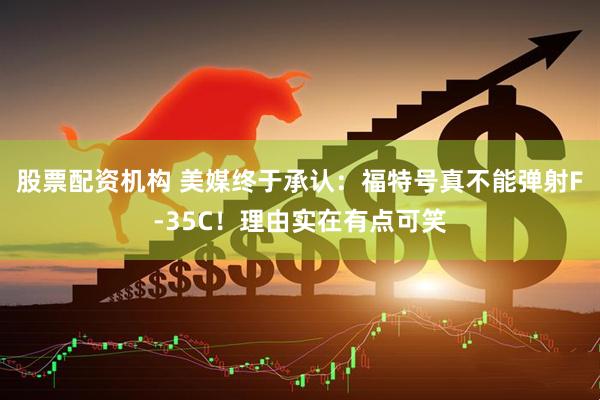 股票配资机构 美媒终于承认：福特号真不能弹射F-35C！理由实在有点可笑