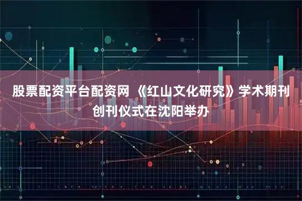 股票配资平台配资网 《红山文化研究》学术期刊创刊仪式在沈阳举办