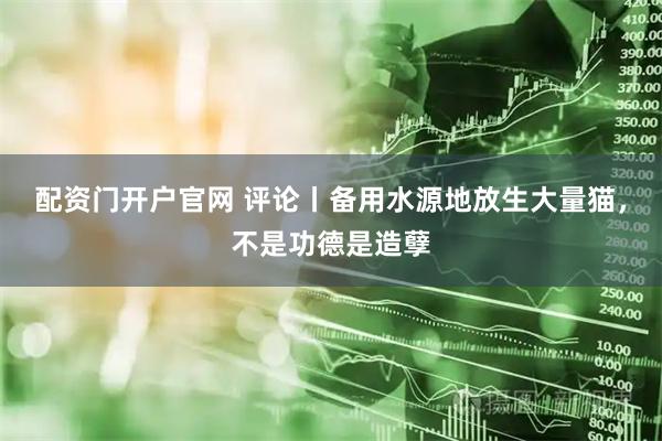 配资门开户官网 评论丨备用水源地放生大量猫，不是功德是造孽