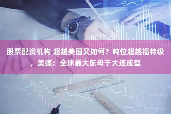 股票配资机构 超越美国又如何？吨位超越福特级，美媒：全球最大航母于大连成型