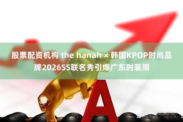 股票配资机构 the hanah × 韩国KPOP时尚品牌2026SS联名秀引爆广东时装周