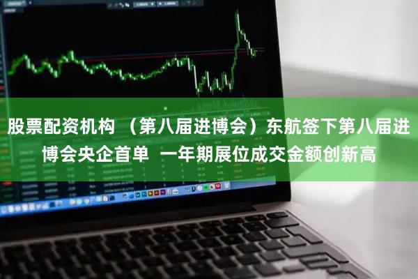 股票配资机构 （第八届进博会）东航签下第八届进博会央企首单  一年期展位成交金额创新高