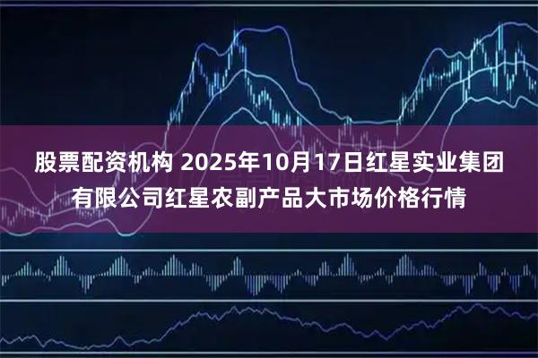 股票配资机构 2025年10月17日红星实业集团有限公司红星农副产品大市场价格行情