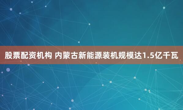 股票配资机构 内蒙古新能源装机规模达1.5亿千瓦