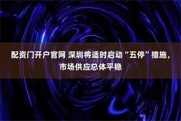 配资门开户官网 深圳将适时启动“五停”措施，市场供应总体平稳