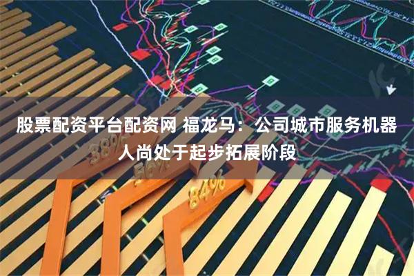 股票配资平台配资网 福龙马：公司城市服务机器人尚处于起步拓展阶段