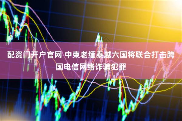 配资门开户官网 中柬老缅泰越六国将联合打击跨国电信网络诈骗犯罪