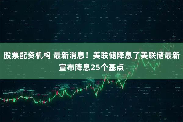 股票配资机构 最新消息！美联储降息了美联储最新宣布降息25个基点