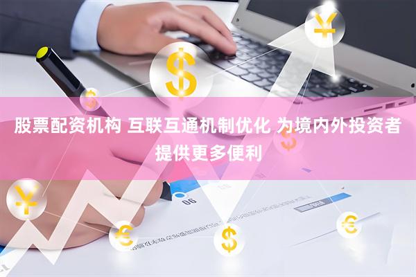 股票配资机构 互联互通机制优化 为境内外投资者提供更多便利
