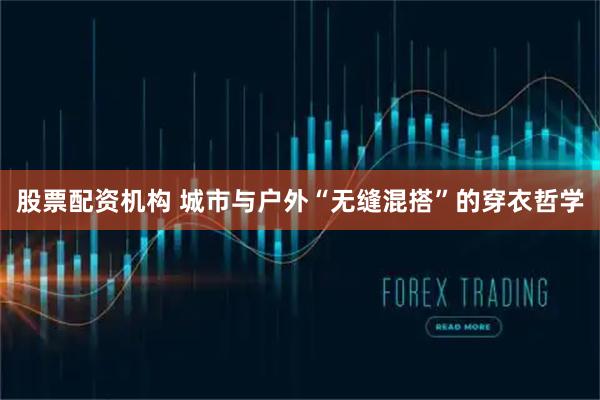 股票配资机构 城市与户外“无缝混搭”的穿衣哲学