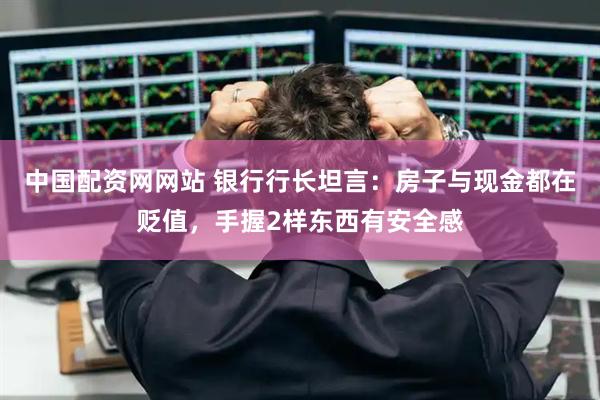中国配资网网站 银行行长坦言：房子与现金都在贬值，手握2样东西有安全感