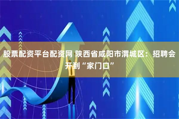 股票配资平台配资网 陕西省咸阳市渭城区：招聘会开到“家门口”