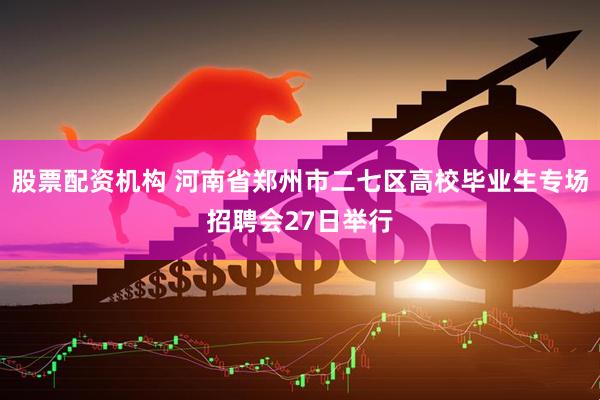 股票配资机构 河南省郑州市二七区高校毕业生专场招聘会27日举行