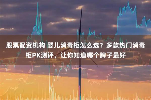 股票配资机构 婴儿消毒柜怎么选？多款热门消毒柜PK测评，让你知道哪个牌子最好