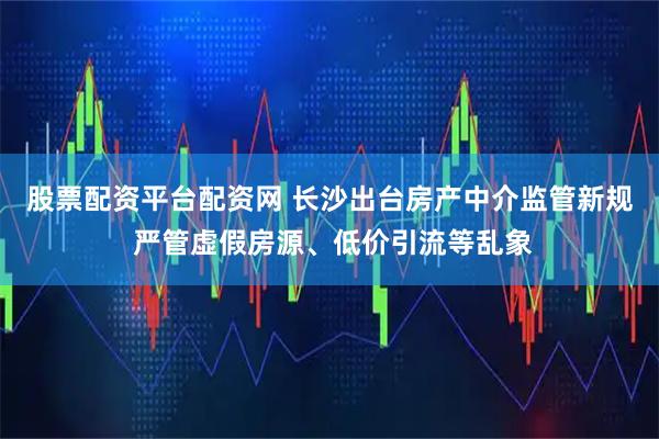 股票配资平台配资网 长沙出台房产中介监管新规 严管虚假房源、低价引流等乱象