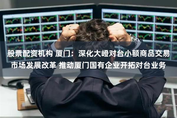 股票配资机构 厦门：深化大嶝对台小额商品交易市场发展改革 推动厦门国有企业开拓对台业务