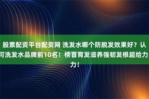 股票配资平台配资网 洗发水哪个防脱发效果好？认可洗发水品牌前10名！榜首育发滋养强韧发根超给力！